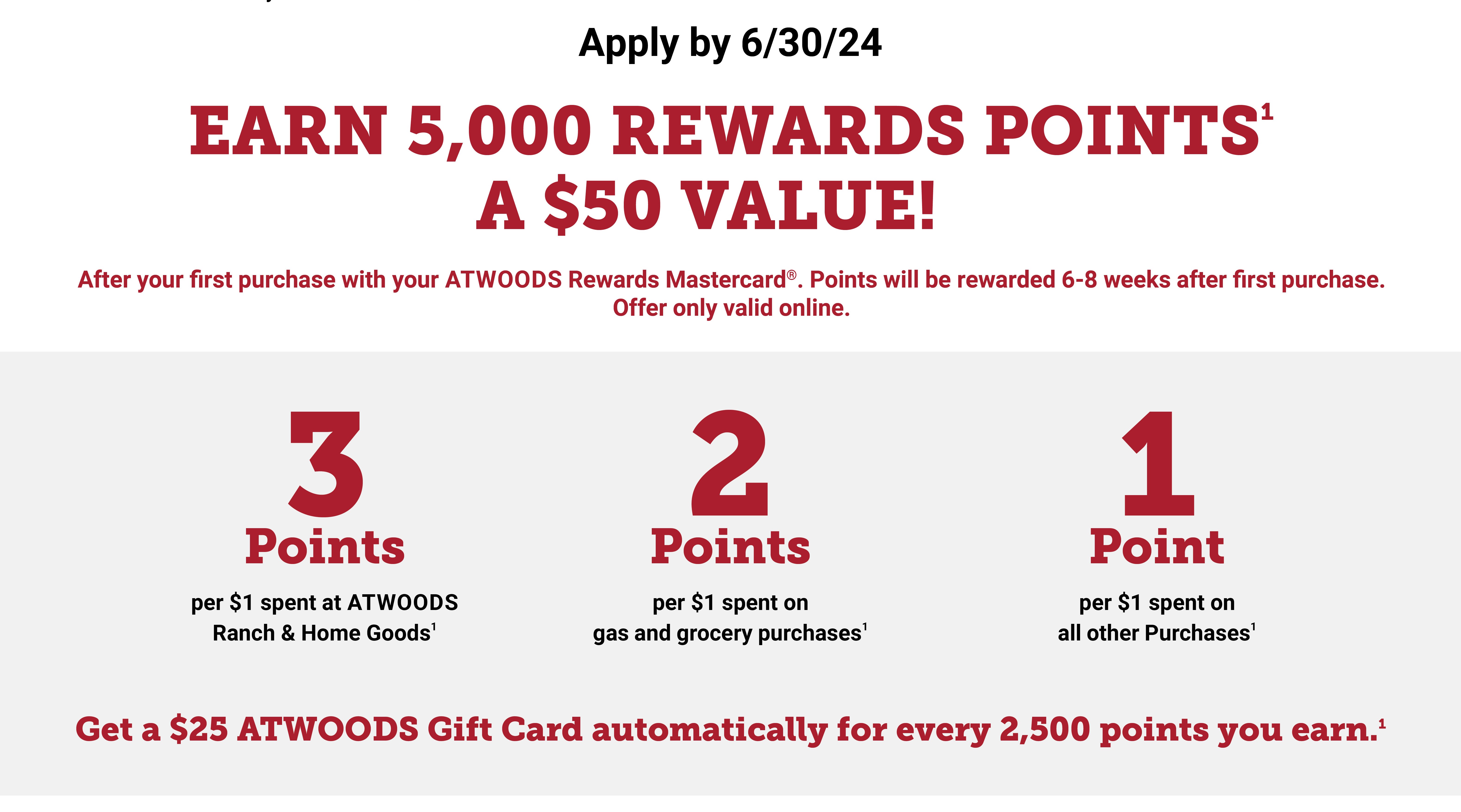 Earn 5,000 Rewards Points (a $50 value) After your first purchase with your Atwoods Rewards Mastercard.  Points will be rewarded 6-8 weeks after first purchase.  Offer only valid online.  Aplly by 12/31/23. 3 points per $1 spent at Atwoods Ranch and Home Goods. 2 points per $1 spent on gas and gorcery purchases. 1 Point per $1 spent on all other purchases.  Get a $25 Atwoods Gift Card automatically for every 2,500 pointd you earn. 